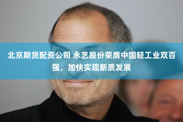 北京期货配资公司 永艺股份荣膺中国轻工业双百强，加快实现新质发展