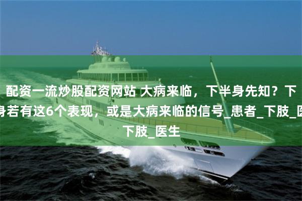 配资一流炒股配资网站 大病来临，下半身先知？下半身若有这6个表现，或是大病来临的信号_患者_下肢_医生