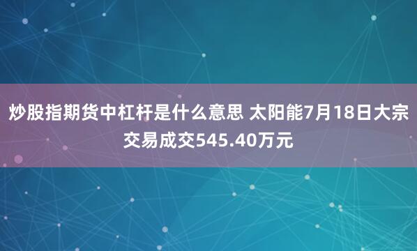 炒股指期货中杠杆是什么意思 太阳能7月18日大宗交易成交545.40万元
