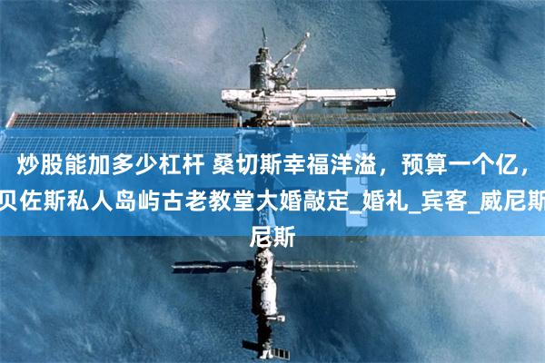 炒股能加多少杠杆 桑切斯幸福洋溢，预算一个亿，贝佐斯私人岛屿古老教堂大婚敲定_婚礼_宾客_威尼斯