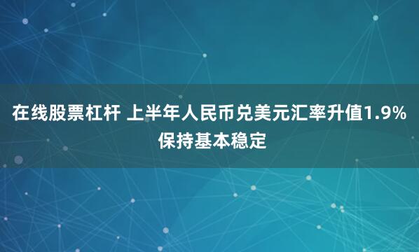 在线股票杠杆 上半年人民币兑美元汇率升值1.9% 保持基本稳定