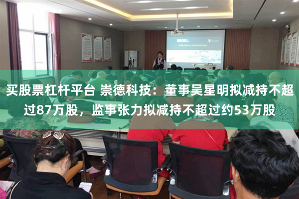 买股票杠杆平台 崇德科技：董事吴星明拟减持不超过87万股，监事张力拟减持不超过约53万股