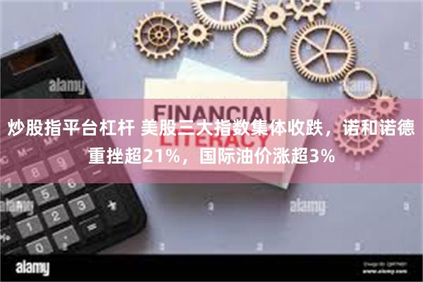 炒股指平台杠杆 美股三大指数集体收跌，诺和诺德重挫超21%，国际油价涨超3%