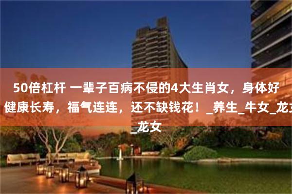 50倍杠杆 一辈子百病不侵的4大生肖女，身体好，健康长寿，福气连连，还不缺钱花！_养生_牛女_龙女