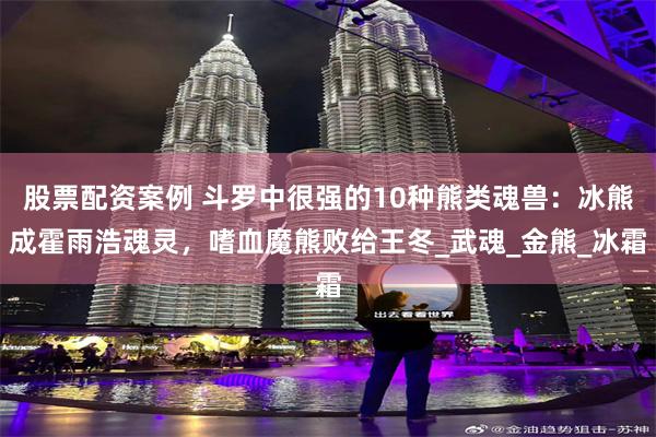 股票配资案例 斗罗中很强的10种熊类魂兽：冰熊成霍雨浩魂灵，嗜血魔熊败给王冬_武魂_金熊_冰霜