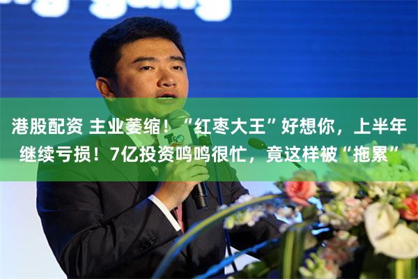 港股配资 主业萎缩！“红枣大王”好想你，上半年继续亏损！7亿投资鸣鸣很忙，竟这样被“拖累”