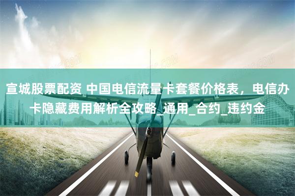 宣城股票配资 中国电信流量卡套餐价格表，电信办卡隐藏费用解析全攻略_通用_合约_违约金