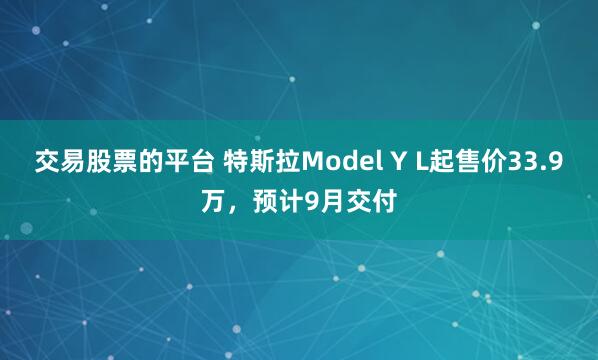 交易股票的平台 特斯拉Model Y L起售价33.9万，预计9月交付