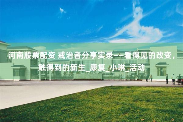 河南股票配资 戒治者分享实录——看得见的改变，触得到的新生_康复_小琳_活动