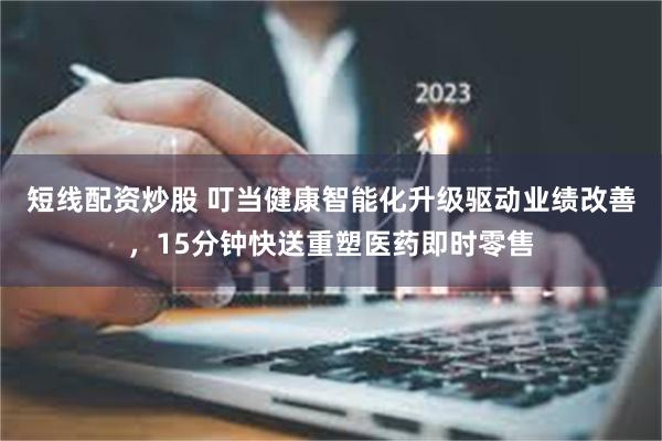 短线配资炒股 叮当健康智能化升级驱动业绩改善，15分钟快送重塑医药即时零售