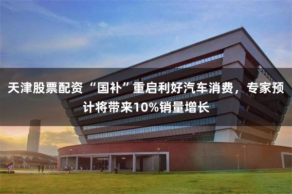 天津股票配资 “国补”重启利好汽车消费，专家预计将带来10%销量增长