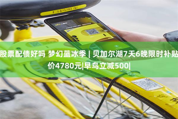 股票配债好吗 梦幻蓝冰季 | 贝加尔湖7天6晚限时补贴价4780元|早鸟立减500|
