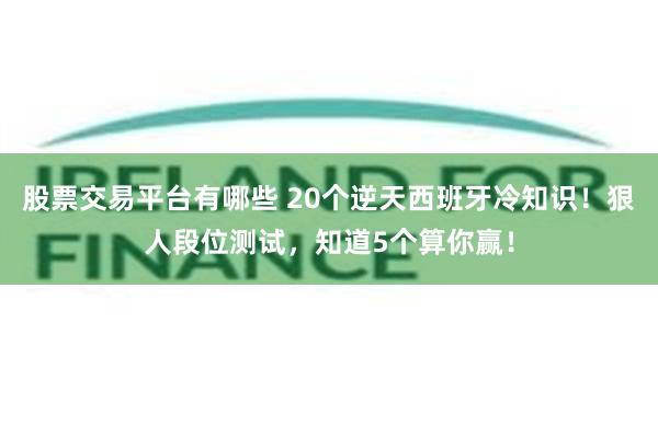 股票交易平台有哪些 20个逆天西班牙冷知识！狠人段位测试，知道5个算你赢！