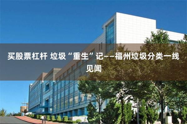 买股票杠杆 垃圾“重生”记——福州垃圾分类一线见闻